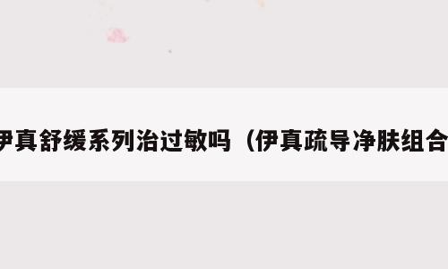 伊真舒缓系列治过敏吗（伊真疏导净肤组合）