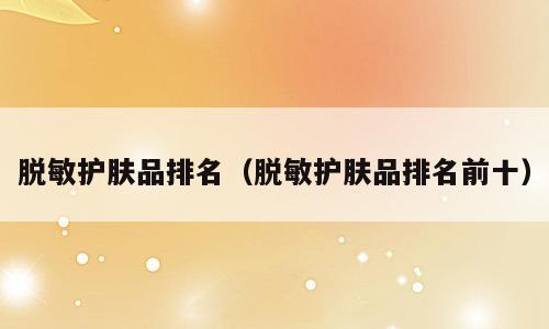 脱敏护肤品排名（脱敏护肤品排名前十）