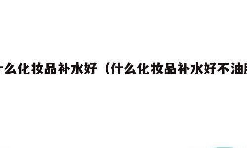 什么化妆品补水好（什么化妆品补水好不油腻）