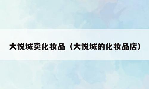 大悦城卖化妆品（大悦城的化妆品店）