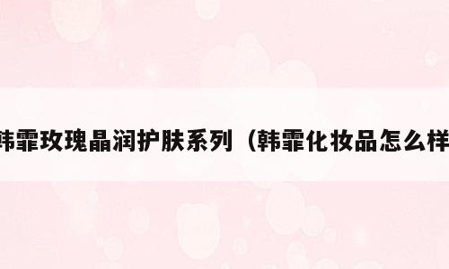 韩霏玫瑰晶润护肤系列（韩霏化妆品怎么样）
