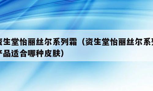 资生堂怡丽丝尔系列霜（资生堂怡丽丝尔系列产品适合哪种皮肤）