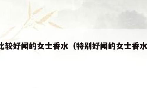 比较好闻的女士香水（特别好闻的女士香水）