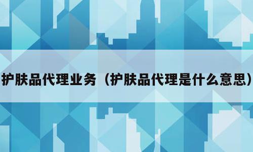 护肤品代理业务（护肤品代理是什么意思）