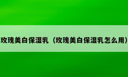 玫瑰美白保湿乳（玫瑰美白保湿乳怎么用）