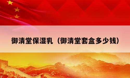 御清堂保湿乳（御清堂套盒多少钱）