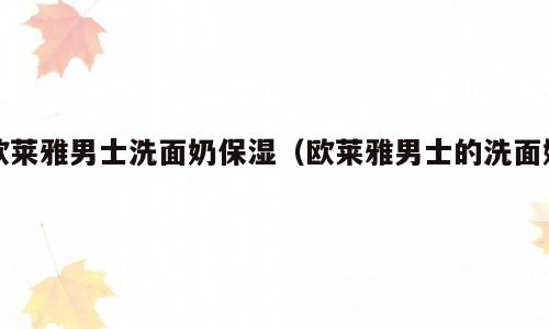 欧莱雅男士洗面奶保湿（欧莱雅男士的洗面奶）