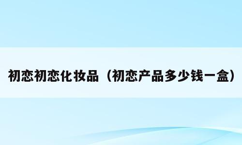 初恋初恋化妆品（初恋产品多少钱一盒）