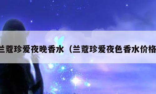 兰蔻珍爱夜晚香水（兰蔻珍爱夜色香水价格）