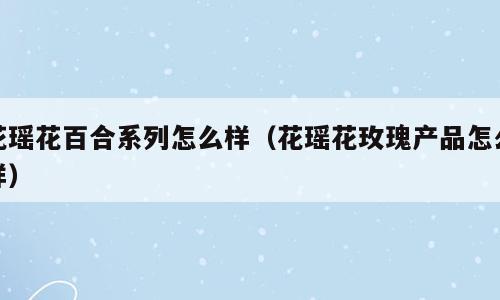 花瑶花百合系列怎么样（花瑶花玫瑰产品怎么样）