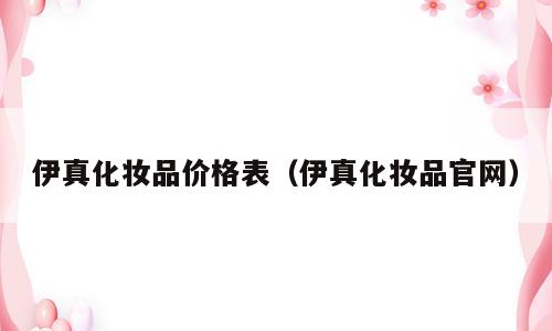 伊真化妆品价格表（伊真化妆品官网）