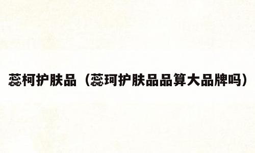 蕊柯护肤品（蕊珂护肤品品算大品牌吗）