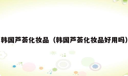 韩国芦荟化妆品（韩国芦荟化妆品好用吗）