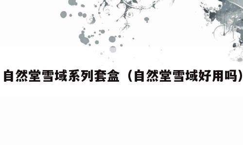 自然堂雪域系列套盒（自然堂雪域好用吗）