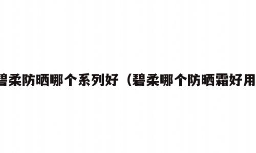 碧柔防晒哪个系列好（碧柔哪个防晒霜好用）