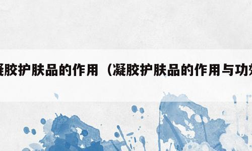 凝胶护肤品的作用（凝胶护肤品的作用与功效）