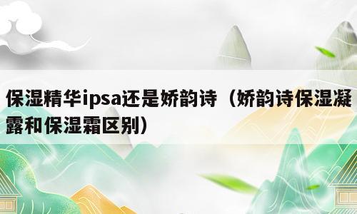 保湿精华ipsa还是娇韵诗（娇韵诗保湿凝露和保湿霜区别）
