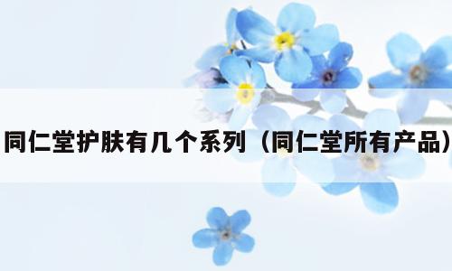 同仁堂护肤有几个系列（同仁堂所有产品）