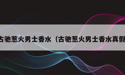 古驰惹火男士香水（古驰惹火男士香水真假）