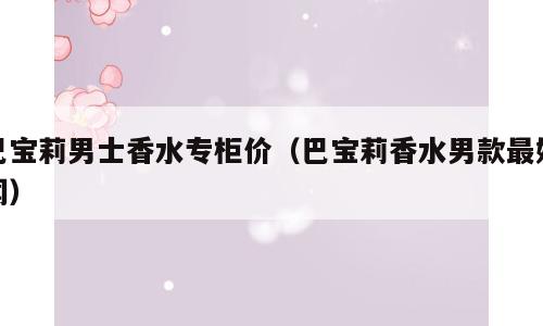 巴宝莉男士香水专柜价（巴宝莉香水男款最好闻）