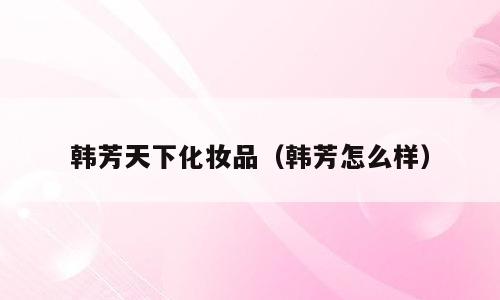 韩芳天下化妆品（韩芳怎么样）