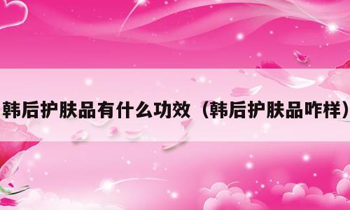 韩后护肤品有什么功效（韩后护肤品咋样）