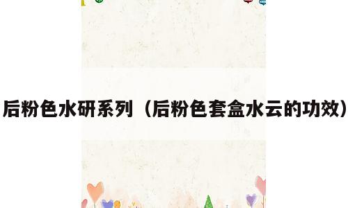 后粉色水研系列（后粉色套盒水云的功效）