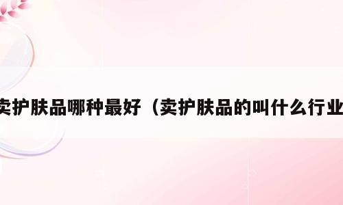 卖护肤品哪种最好（卖护肤品的叫什么行业）