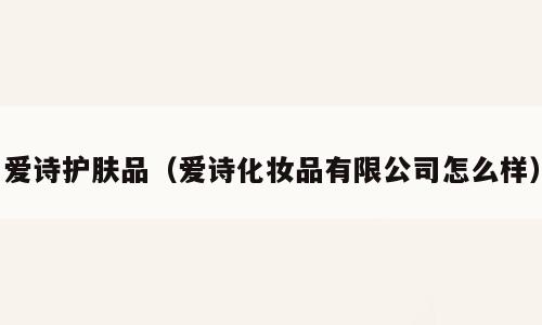 爱诗护肤品（爱诗化妆品有限公司怎么样）