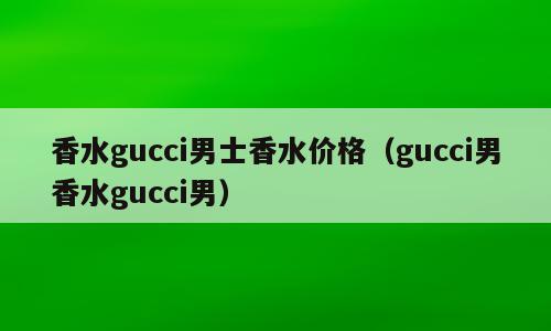 香水gucci男士香水价格（gucci男香水gucci男）