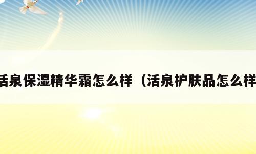 活泉保湿精华霜怎么样（活泉护肤品怎么样）