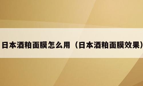 日本酒粕面膜怎么用（日本酒粕面膜效果）