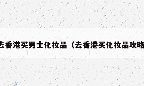 去香港买男士化妆品（去香港买化妆品攻略）