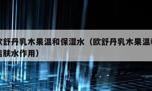 欧舒丹乳木果温和保湿水（欧舒丹乳木果温和洁肤水作用）