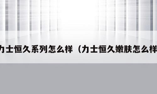 力士恒久系列怎么样（力士恒久嫩肤怎么样）