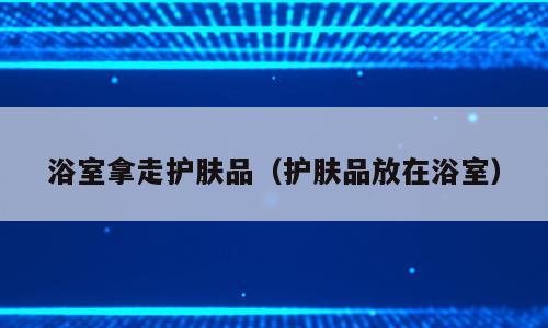 浴室拿走护肤品（护肤品放在浴室）