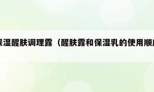 保湿醒肤调理露（醒肤露和保湿乳的使用顺序）