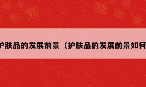 护肤品的发展前景（护肤品的发展前景如何）
