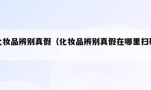 化妆品辨别真假（化妆品辨别真假在哪里扫码）