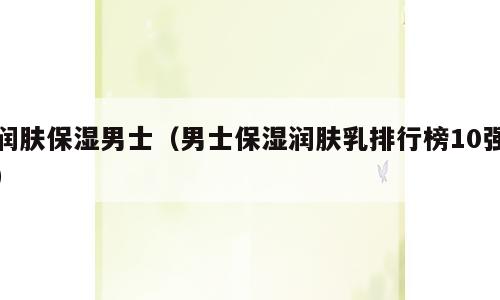润肤保湿男士（男士保湿润肤乳排行榜10强）
