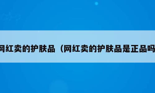 网红卖的护肤品（网红卖的护肤品是正品吗）