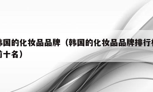 韩国的化妆品品牌（韩国的化妆品品牌排行榜前十名）
