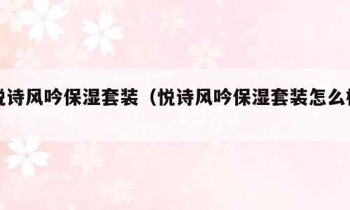悦诗风吟保湿套装（悦诗风吟保湿套装怎么样）