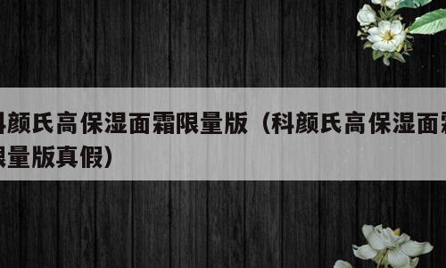 科颜氏高保湿面霜限量版（科颜氏高保湿面霜限量版真假）