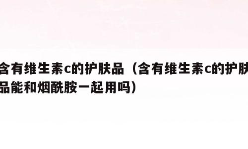 含有维生素c的护肤品（含有维生素c的护肤品能和烟酰胺一起用吗）