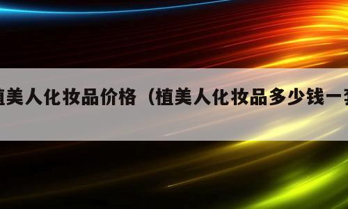 植美人化妆品价格（植美人化妆品多少钱一套）