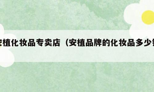 安植化妆品专卖店（安植品牌的化妆品多少钱）