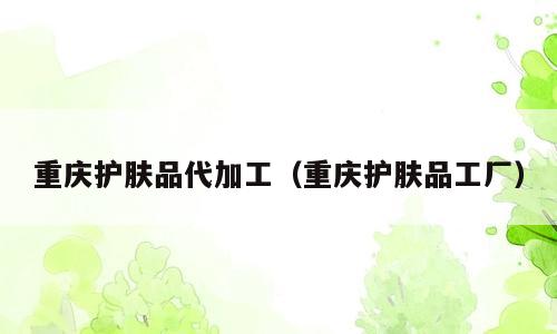 重庆护肤品代加工（重庆护肤品工厂）