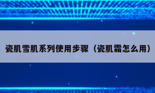 瓷肌雪肌系列使用步骤（瓷肌霜怎么用）