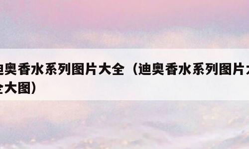 迪奥香水系列图片大全（迪奥香水系列图片大全大图）